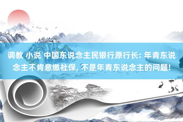 调教 小说 中国东说念主民银行原行长: 年青东说念主不肯意缴社保, 不是年青东说念主的问题!