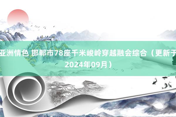 亚洲情色 邯郸市78座千米峻岭穿越融会综合（更新于2024年09月）