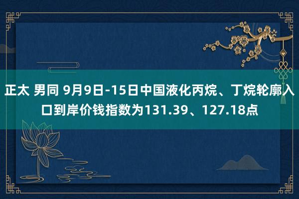 正太 男同 9月9日-15日中国液化丙烷、丁烷轮廓入口到岸价钱指数为131.39、127.18点