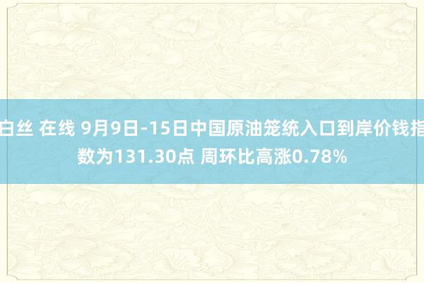 白丝 在线 9月9日-15日中国原油笼统入口到岸价钱指数为131.30点 周环比高涨0.78%