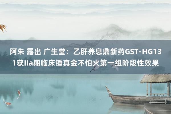 阿朱 露出 广生堂：乙肝养息鼎新药GST-HG131获IIa期临床锤真金不怕火第一组阶段性效果