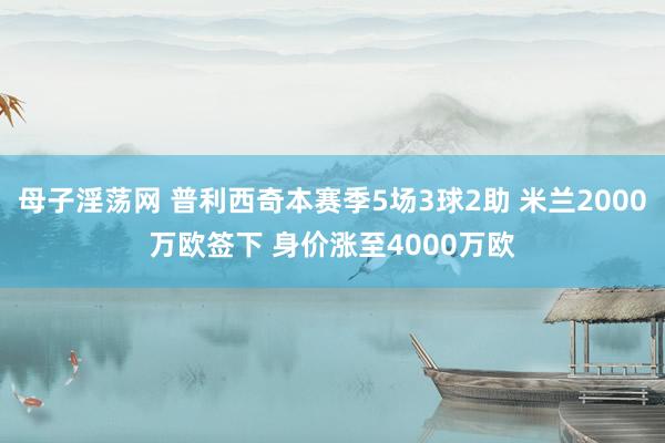 母子淫荡网 普利西奇本赛季5场3球2助 米兰2000万欧签下 身价涨至4000万欧