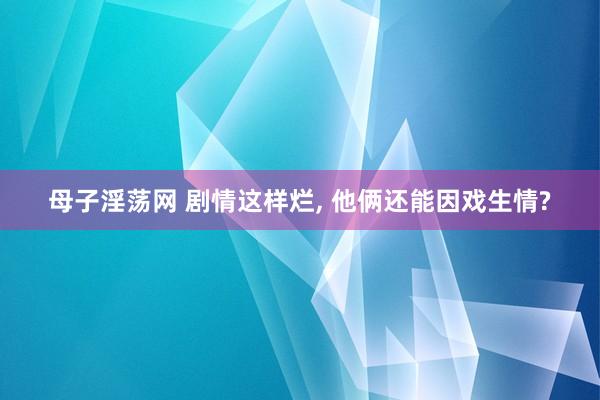 母子淫荡网 剧情这样烂, 他俩还能因戏生情?