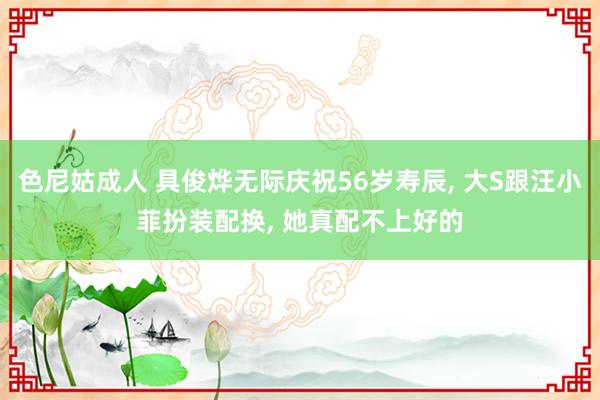 色尼姑成人 具俊烨无际庆祝56岁寿辰, 大S跟汪小菲扮装配换, 她真配不上好的