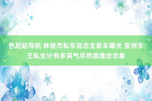 色尼姑导航 林俊杰私东说念主豪车曝光 亚洲天王私生计有多英气尽然很难念念象