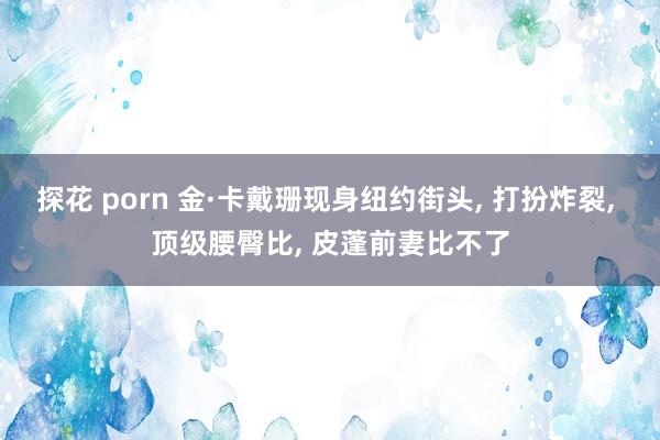 探花 porn 金·卡戴珊现身纽约街头, 打扮炸裂, 顶级腰臀比, 皮蓬前妻比不了