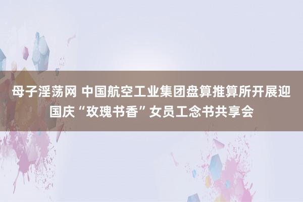 母子淫荡网 中国航空工业集团盘算推算所开展迎国庆“玫瑰书香”女员工念书共享会