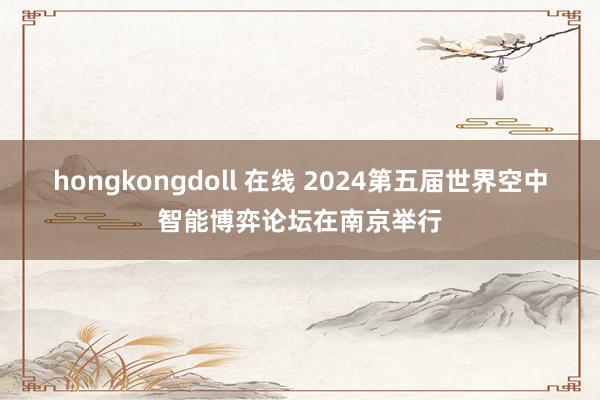 hongkongdoll 在线 2024第五届世界空中智能博弈论坛在南京举行