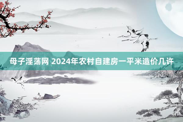 母子淫荡网 2024年农村自建房一平米造价几许