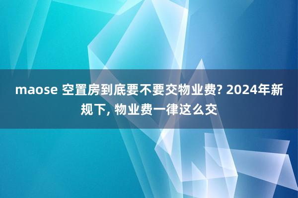 maose 空置房到底要不要交物业费? 2024年新规下, 物业费一律这么交