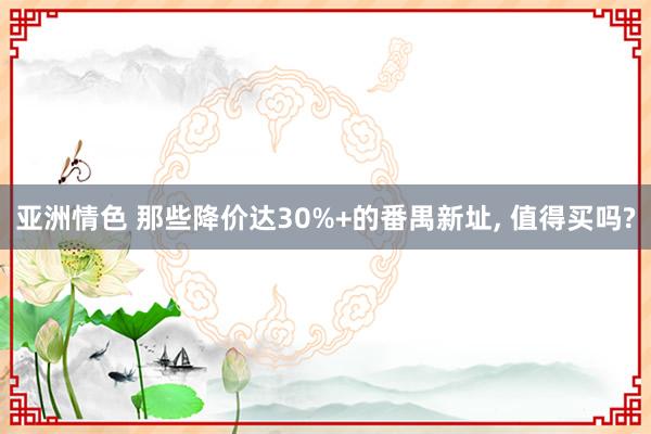 亚洲情色 那些降价达30%+的番禺新址, 值得买吗?