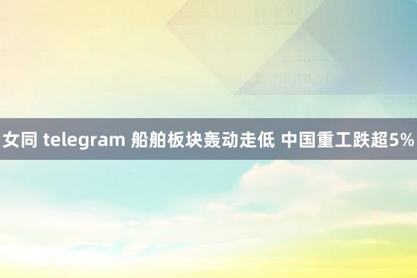 女同 telegram 船舶板块轰动走低 中国重工跌超5%