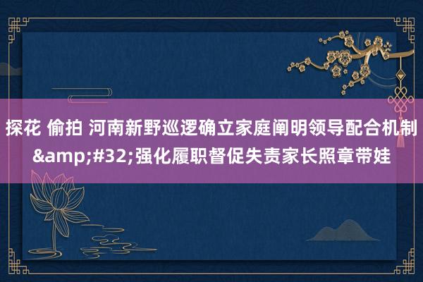 探花 偷拍 河南新野巡逻确立家庭阐明领导配合机制&#32;强化履职督促失责家长照章带娃