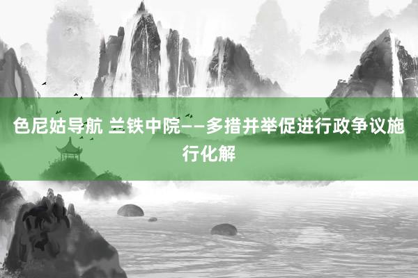 色尼姑导航 兰铁中院——多措并举促进行政争议施行化解