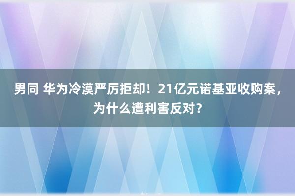 男同 华为冷漠严厉拒却！21亿元诺基亚收购案，为什么遭利害反对？