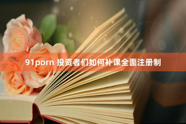 91porn 投资者们如何补课全面注册制