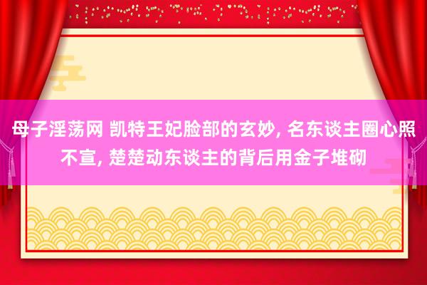 母子淫荡网 凯特王妃脸部的玄妙, 名东谈主圈心照不宣, 楚楚动东谈主的背后用金子堆砌