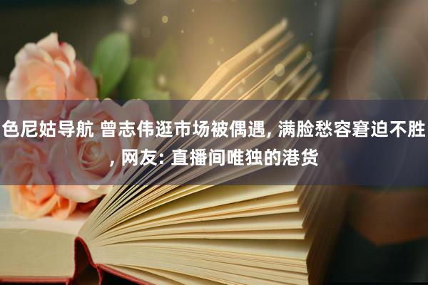 色尼姑导航 曾志伟逛市场被偶遇, 满脸愁容窘迫不胜, 网友: 直播间唯独的港货