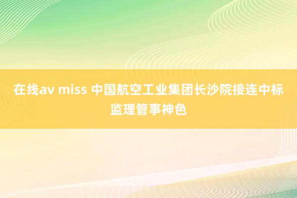 在线av miss 中国航空工业集团长沙院接连中标监理管事神色