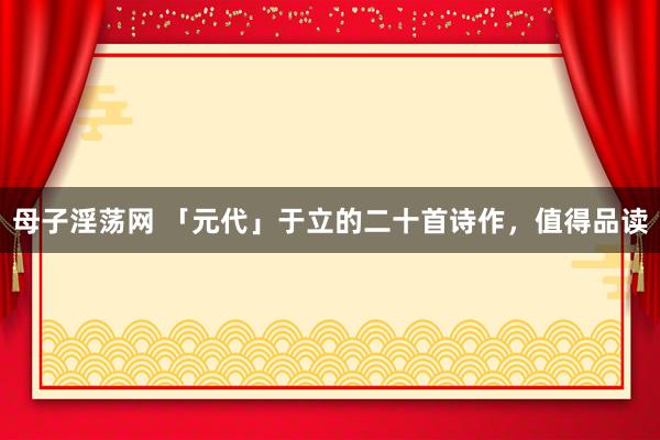 母子淫荡网 「元代」于立的二十首诗作，值得品读