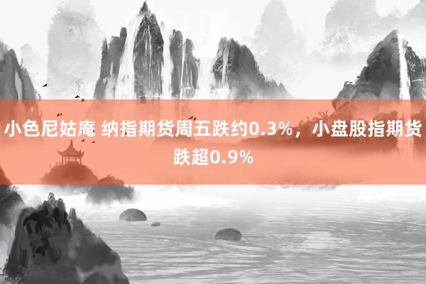 小色尼姑庵 纳指期货周五跌约0.3%，小盘股指期货跌超0.9%