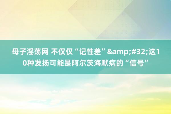 母子淫荡网 不仅仅“记性差”&#32;这10种发扬可能是阿尔茨海默病的“信号”