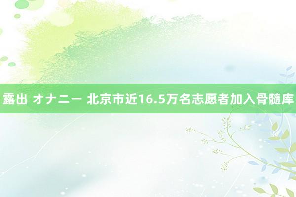 露出 オナニー 北京市近16.5万名志愿者加入骨髓库