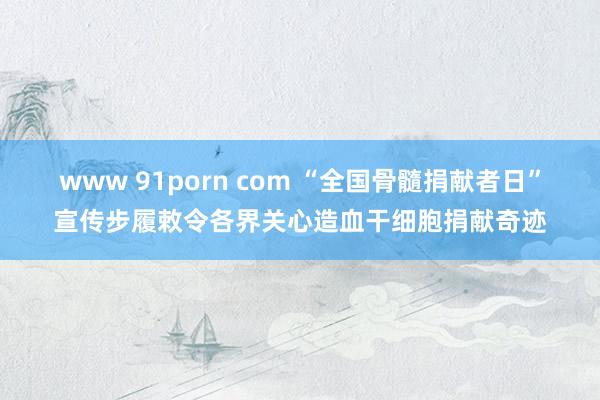 www 91porn com “全国骨髓捐献者日”宣传步履敕令各界关心造血干细胞捐献奇迹