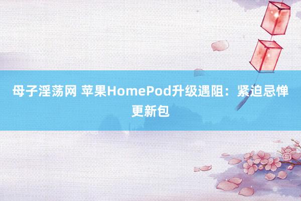 母子淫荡网 苹果HomePod升级遇阻：紧迫忌惮更新包