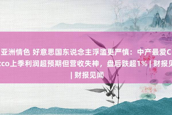 亚洲情色 好意思国东说念主浮滥更严慎：中产最爱Costco上季利润超预期但营收失神，盘后跌超1% |