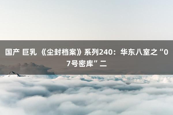 国产 巨乳 《尘封档案》系列240：华东八室之“07号密库”二