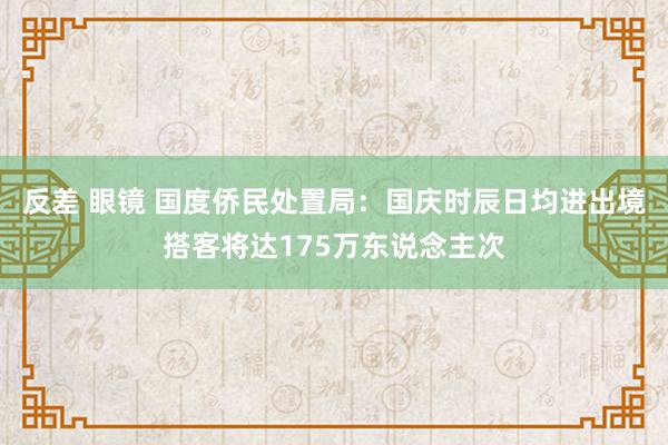 反差 眼镜 国度侨民处置局：国庆时辰日均进出境搭客将达175万东说念主次