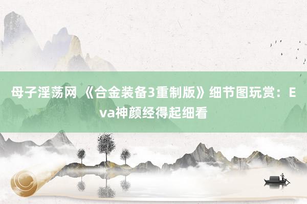 母子淫荡网 《合金装备3重制版》细节图玩赏：Eva神颜经得起细看