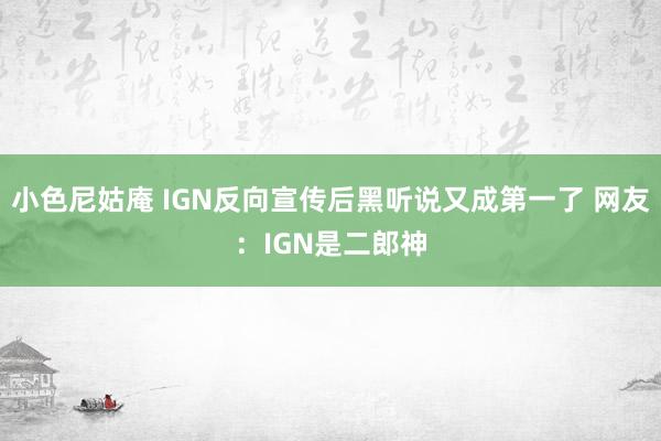 小色尼姑庵 IGN反向宣传后黑听说又成第一了 网友：IGN是二郎神