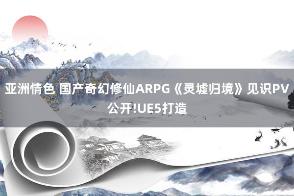 亚洲情色 国产奇幻修仙ARPG《灵墟归境》见识PV公开!UE5打造