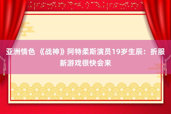 亚洲情色 《战神》阿特柔斯演员19岁生辰：折服新游戏很快会来