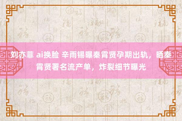 刘亦菲 ai换脸 辛雨锡曝秦霄贤孕期出轨，晒秦霄贤署名流产单，炸裂细节曝光