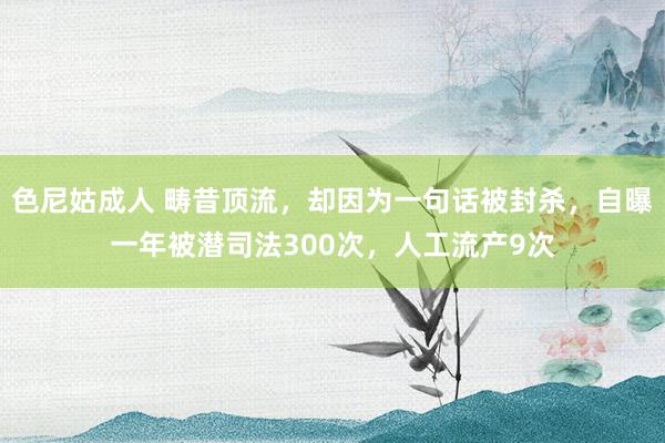 色尼姑成人 畴昔顶流，却因为一句话被封杀，自曝一年被潜司法300次，人工流产9次