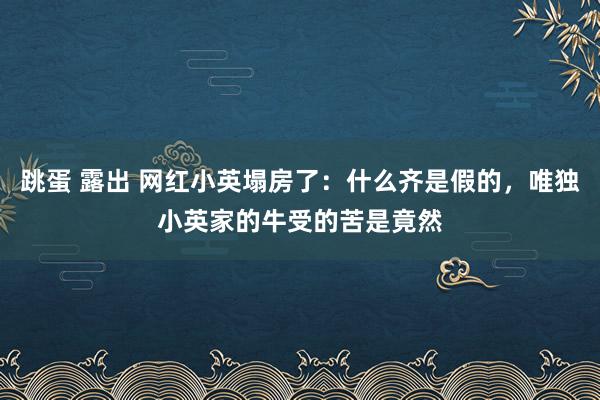 跳蛋 露出 网红小英塌房了：什么齐是假的，唯独小英家的牛受的苦是竟然