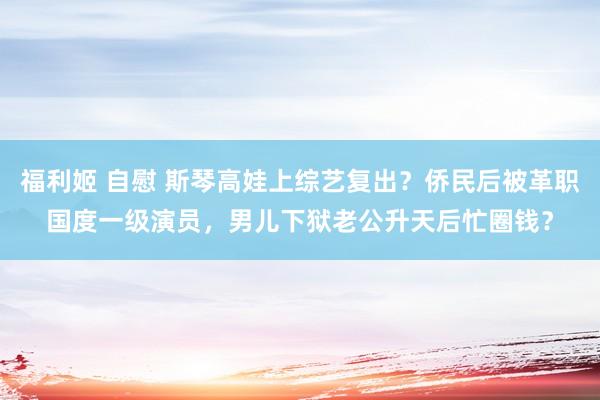 福利姬 自慰 斯琴高娃上综艺复出？侨民后被革职国度一级演员，男儿下狱老公升天后忙圈钱？