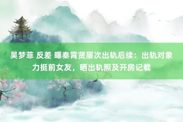 吴梦菲 反差 曝秦霄贤屡次出轨后续：出轨对象力挺前女友，晒出轨照及开房记载