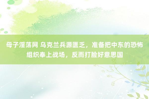 母子淫荡网 乌克兰兵源匮乏，准备把中东的恐怖组织奉上战场，反而打脸好意思国