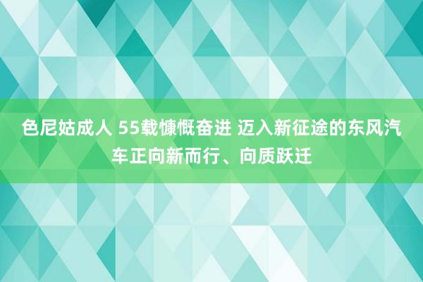 色尼姑成人 55载慷慨奋进 迈入新征途的东风汽车正向新而行、向质跃迁