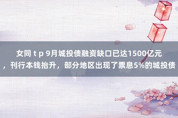 女同 t p 9月城投债融资缺口已达1500亿元，刊行本钱抬升，部分地区出现了票息5%的城投债