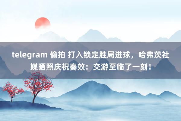 telegram 偷拍 打入锁定胜局进球，哈弗茨社媒晒照庆祝奏效：交游至临了一刻！