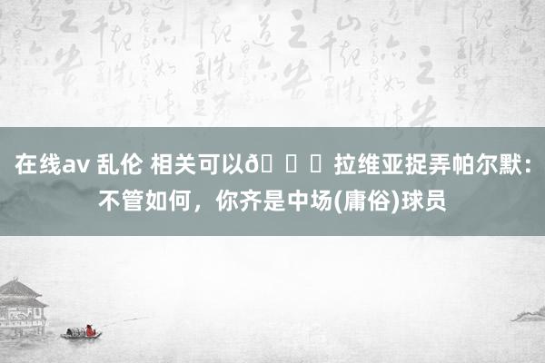 在线av 乱伦 相关可以😂拉维亚捉弄帕尔默：不管如何，你齐是中场(庸俗)球员