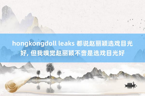 hongkongdoll leaks 都说赵丽颖选戏目光好, 但我嗅觉赵丽颖不啻是选戏目光好