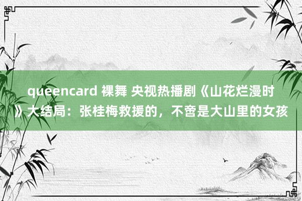 queencard 裸舞 央视热播剧《山花烂漫时》大结局：张桂梅救援的，不啻是大山里的女孩