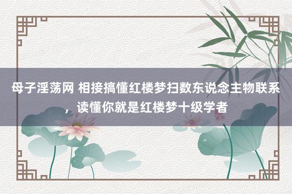 母子淫荡网 相接搞懂红楼梦扫数东说念主物联系，读懂你就是红楼梦十级学者