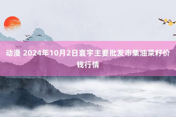 动漫 2024年10月2日寰宇主要批发市集油菜籽价钱行情